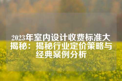 2023年室内设计收费标准大揭秘：揭秘行业定价策略与经典案例分析