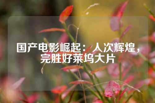 国产电影崛起：人次辉煌，完胜好莱坞大片