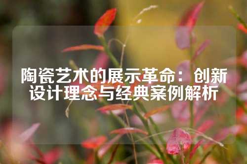 陶瓷艺术的展示革命：创新设计理念与经典案例解析