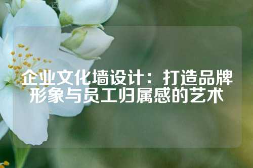 企业文化墙设计:打造品牌形象与员工归属感的艺术