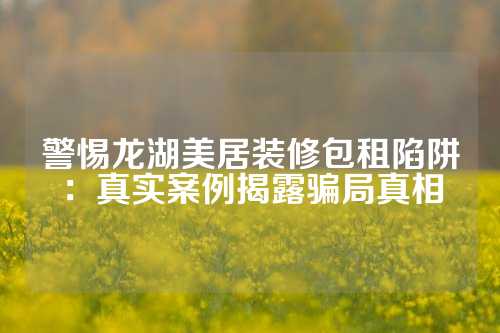 警惕龙湖美居装修包租陷阱：真实案例揭露骗局真相