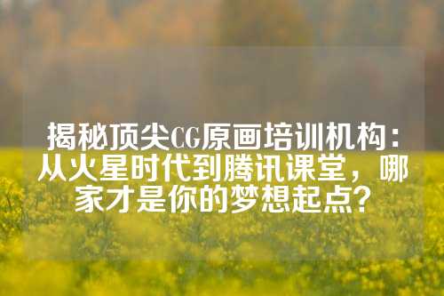 揭秘顶尖CG原画培训机构：从火星时代到腾讯课堂，哪家才是你的梦想起点？
