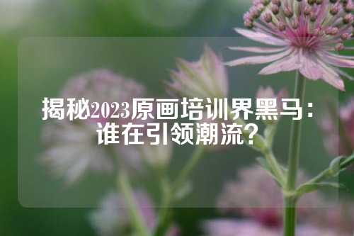 揭秘2023原画培训界黑马：谁在引领潮流？