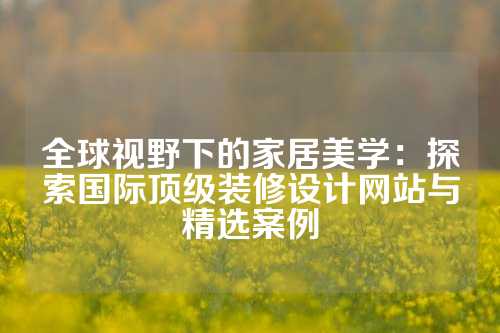 全球视野下的家居美学：探索国际顶级装修设计网站与精选案例