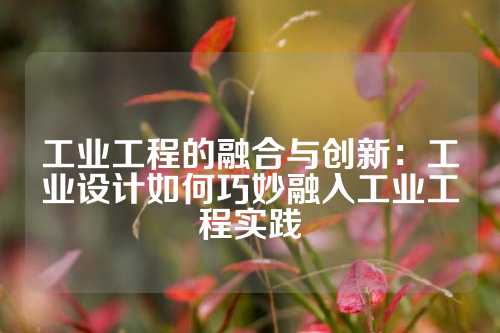 工业工程的融合与创新：工业设计如何巧妙融入工业工程实践