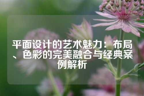 平面设计的艺术魅力：布局、色彩的完美融合与经典案例解析