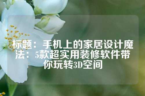 标题：手机上的家居设计魔法：5款超实用装修软件带你玩转3D空间