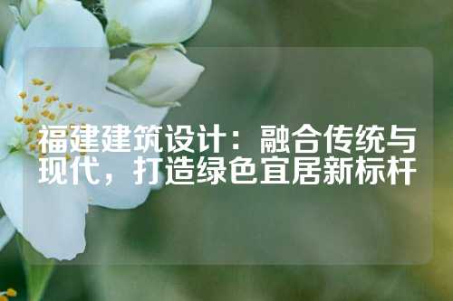 福建建筑设计：融合传统与现代，打造绿色宜居新标杆
