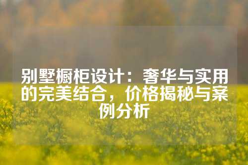 别墅橱柜设计：奢华与实用的完美结合，价格揭秘与案例分析