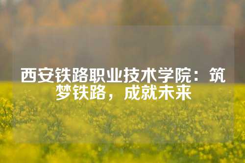 西安铁路职业技术学院：筑梦铁路，成就未来
