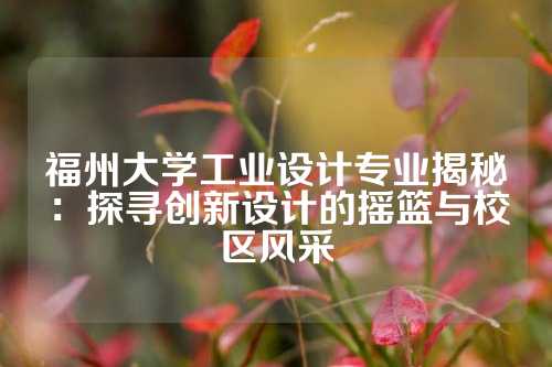 福州大学工业设计专业揭秘：探寻创新设计的摇篮与校区风采