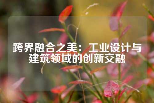 跨界融合之美：工业设计与建筑领域的创新交融