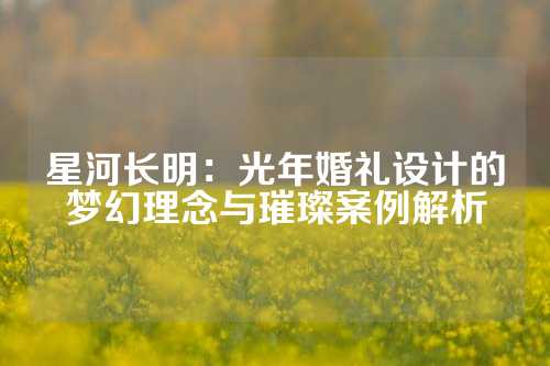 星河长明：光年婚礼设计的梦幻理念与璀璨案例解析