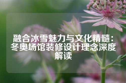 融合冰雪魅力与文化精髓：冬奥场馆装修设计理念深度解读