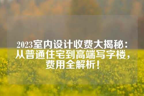 2023室内设计收费大揭秘：从普通住宅到高端写字楼，费用全解析！