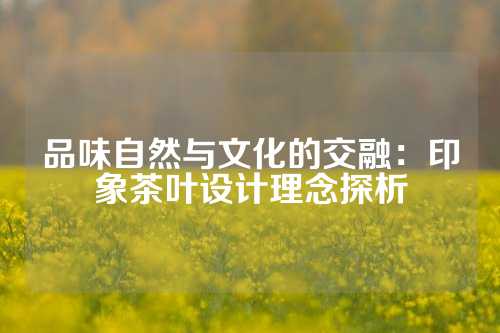 品味自然与文化的交融：印象茶叶设计理念探析