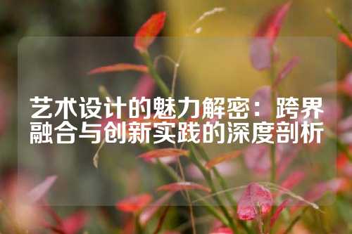 艺术设计的魅力解密：跨界融合与创新实践的深度剖析