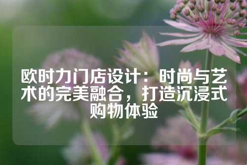 欧时力门店设计：时尚与艺术的完美融合，打造沉浸式购物体验