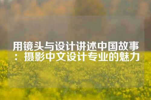 用镜头与设计讲述中国故事：摄影中文设计专业的魅力