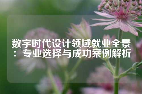 数字时代设计领域就业全景：专业选择与成功案例解析