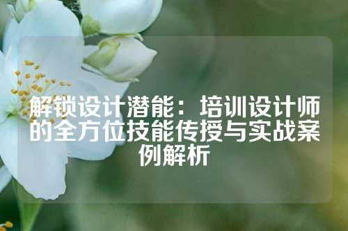 解锁设计潜能:培训设计师的全方位技能传授与实战案例解析