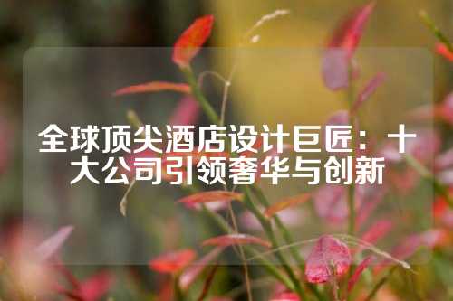 全球顶尖酒店设计巨匠：十大公司引领奢华与创新