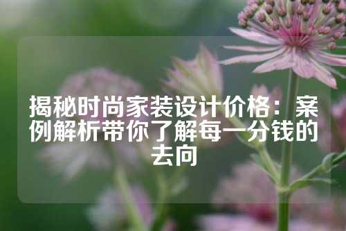 揭秘时尚家装设计价格：案例解析带你了解每一分钱的去向