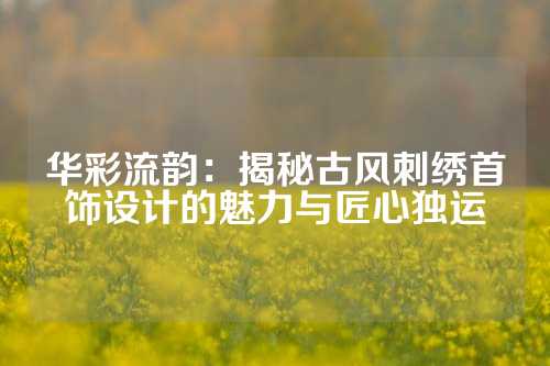 华彩流韵：揭秘古风刺绣首饰设计的魅力与匠心独运