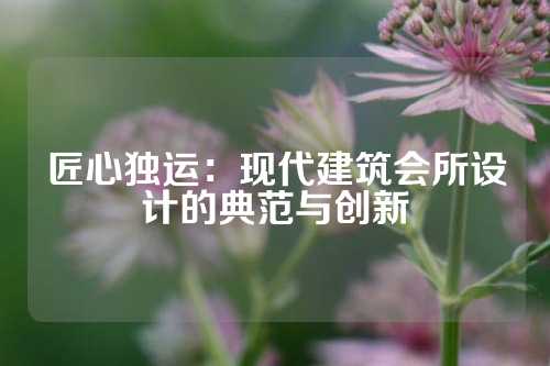 匠心独运：现代建筑会所设计的典范与创新