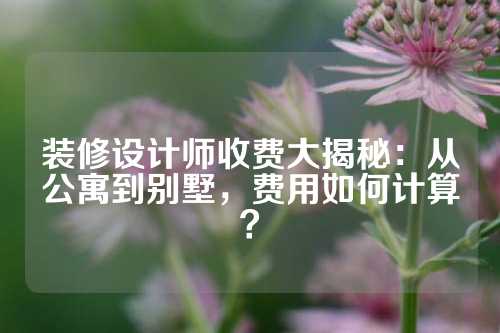 装修设计师收费大揭秘：从公寓到别墅，费用如何计算？