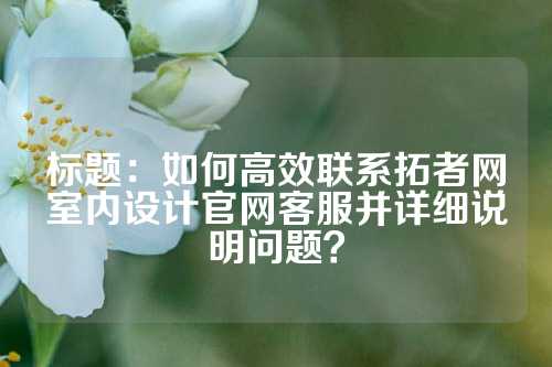 标题：如何高效联系拓者网室内设计官网客服并详细说明问题？