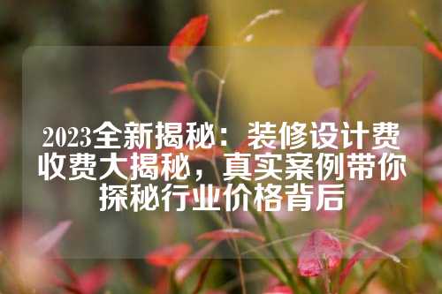 2023全新揭秘：装修设计费收费大揭秘，真实案例带你探秘行业价格背后