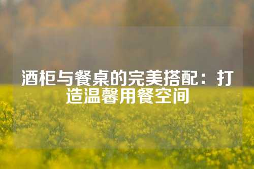 酒柜与餐桌的完美搭配：打造温馨用餐空间