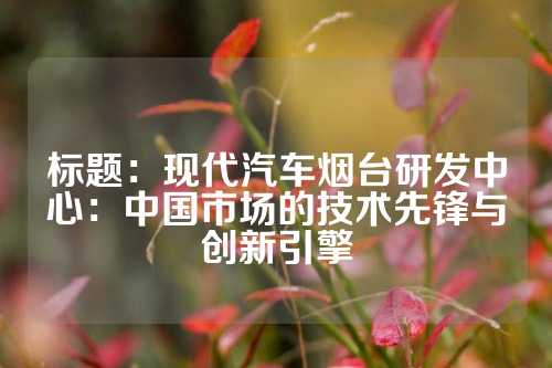 标题:现代汽车烟台研发中心:中国市场的技术先锋与创新引擎