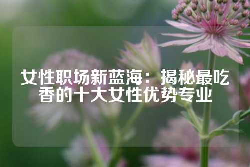 女性职场新蓝海：揭秘最吃香的十大女性优势专业