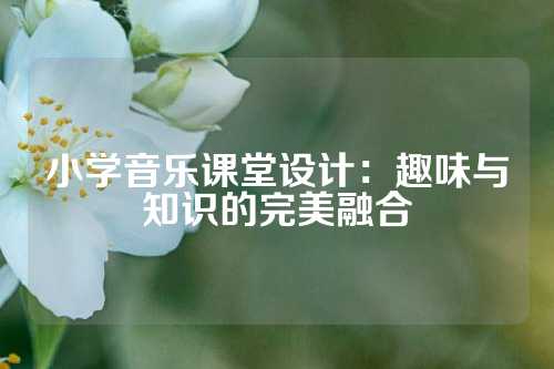 小学音乐课堂设计：趣味与知识的完美融合