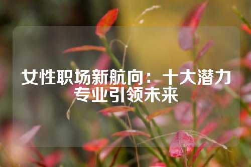 女性职场新航向：十大潜力专业引领未来
