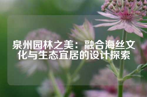 泉州园林之美：融合海丝文化与生态宜居的设计探索