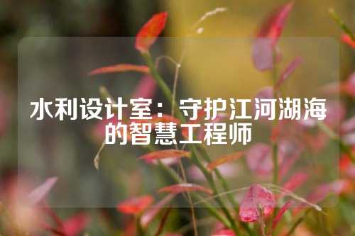 水利设计室：守护江河湖海的智慧工程师