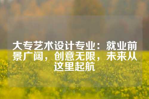 大专艺术设计专业：就业前景广阔，创意无限，未来从这里起航