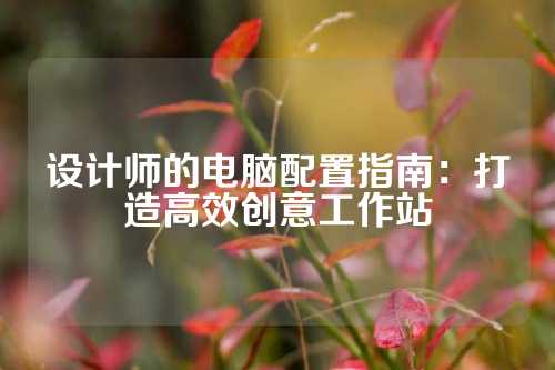 设计师的电脑配置指南：打造高效创意工作站