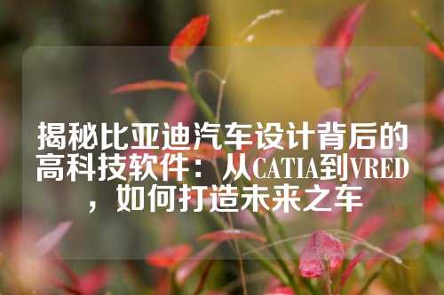 揭秘比亚迪汽车设计背后的高科技软件:从CATIA到VRED,如何打造未来之车
