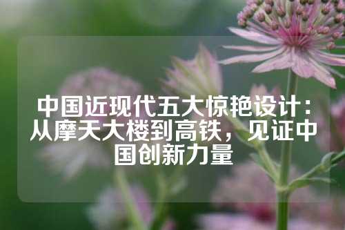 中国近现代五大惊艳设计：从摩天大楼到高铁，见证中国创新力量