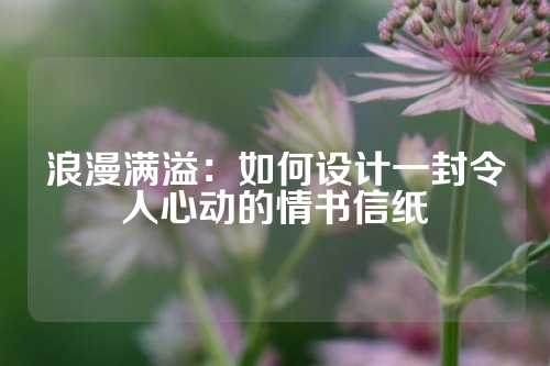 浪漫满溢：如何设计一封令人心动的情书信纸