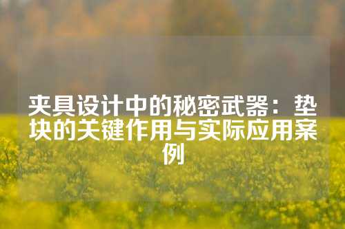 夹具设计中的秘密武器：垫块的关键作用与实际应用案例