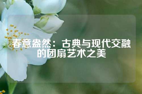 春意盎然:古典与现代交融的团扇艺术之美