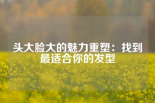 头大脸大的魅力重塑：找到最适合你的发型