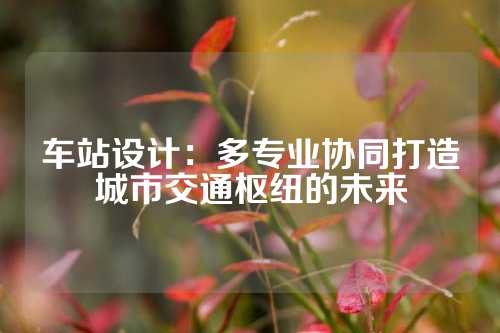 车站设计：多专业协同打造城市交通枢纽的未来