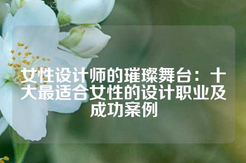 女性设计师的璀璨舞台：十大最适合女性的设计职业及成功案例