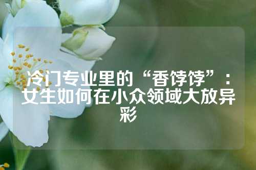 冷门专业里的“香饽饽”：女生如何在小众领域大放异彩